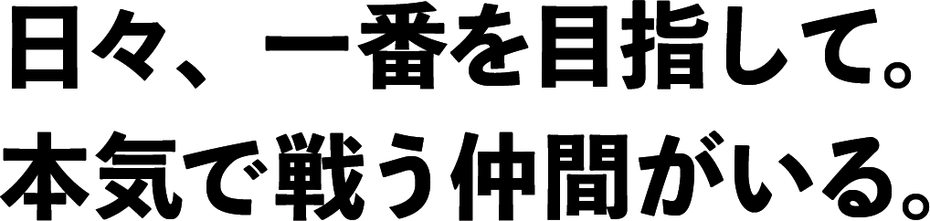 日々、一番を目指して。本気で戦う仲間がいる。